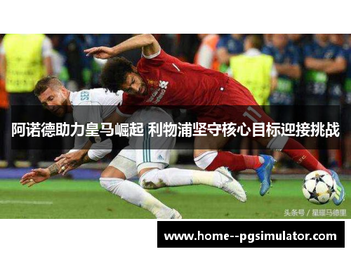 阿诺德助力皇马崛起 利物浦坚守核心目标迎接挑战