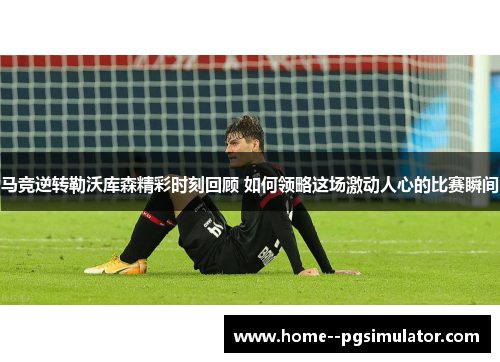 马竞逆转勒沃库森精彩时刻回顾 如何领略这场激动人心的比赛瞬间