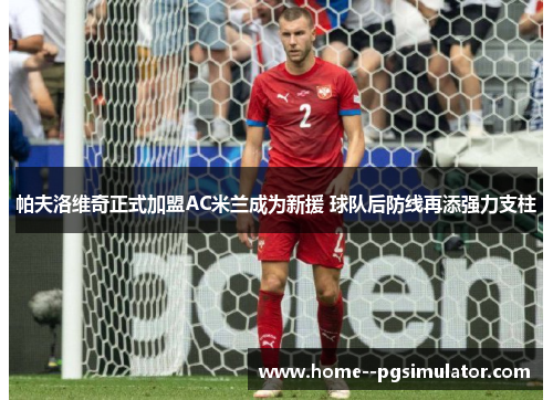 帕夫洛维奇正式加盟AC米兰成为新援 球队后防线再添强力支柱 帕夫洛维奇正式加盟AC米兰成为新援 球队后防线再添强力支柱