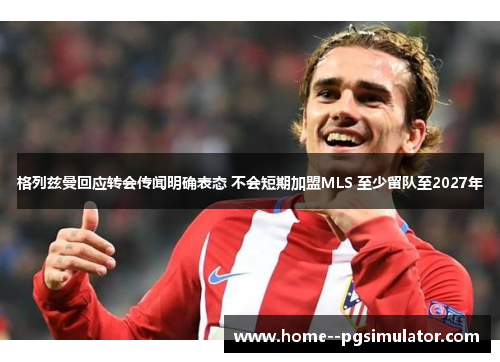 格列兹曼回应转会传闻明确表态 不会短期加盟MLS 至少留队至2027年