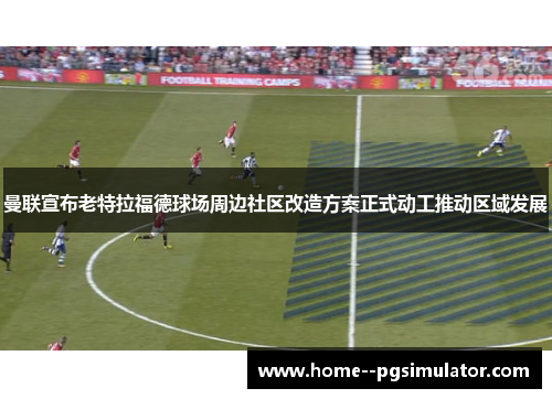 曼联宣布老特拉福德球场周边社区改造方案正式动工推动区域发展