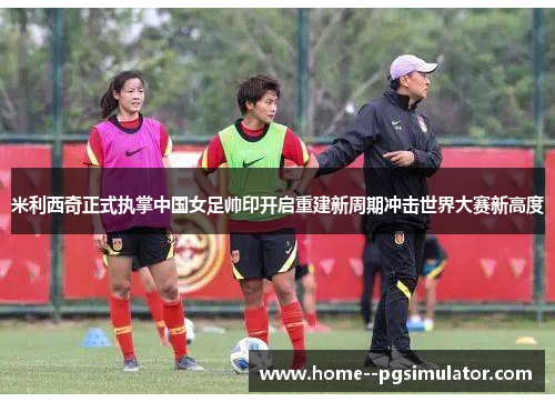 米利西奇正式执掌中国女足帅印开启重建新周期冲击世界大赛新高度