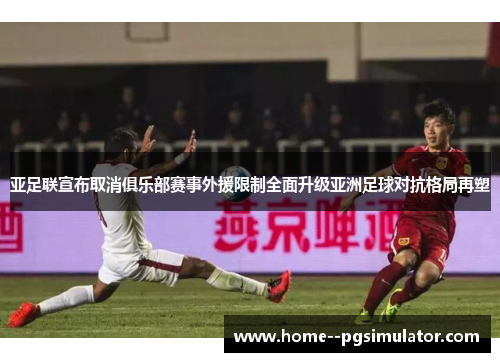 亚足联宣布取消俱乐部赛事外援限制全面升级亚洲足球对抗格局再塑 亚足联宣布取消俱乐部赛事外援限制全面升级亚洲足球对抗格局再塑