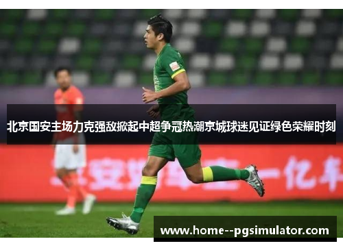 北京国安主场力克强敌掀起中超争冠热潮京城球迷见证绿色荣耀时刻 北京国安主场力克强敌掀起中超争冠热潮京城球迷见证绿色荣耀时刻